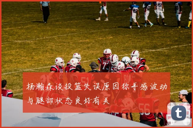 杨瀚森谈投篮失误原因称手感波动与腿部状态良好有关