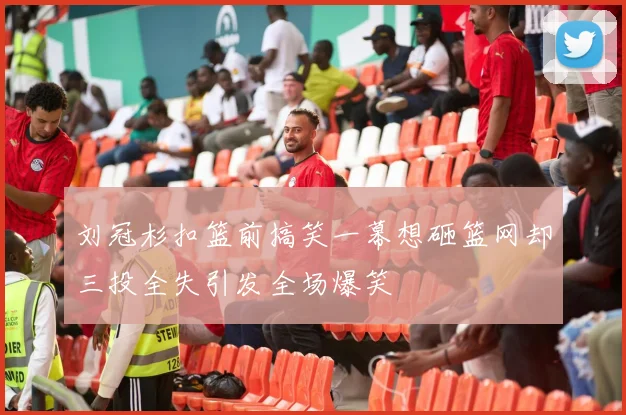 刘冠杉扣篮前搞笑一幕想砸篮网却三投全失引发全场爆笑