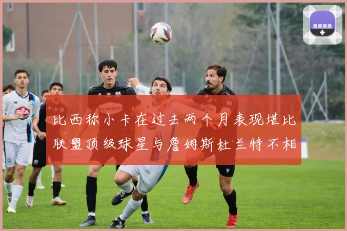 比西称小卡在过去两个月表现堪比联盟顶级球星与詹姆斯杜兰特不相上下