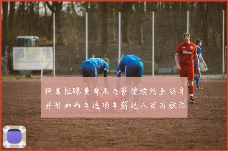 斯基拉曝曼奇尼与萨德续约至明年并附加两年选项年薪达八百万欧元