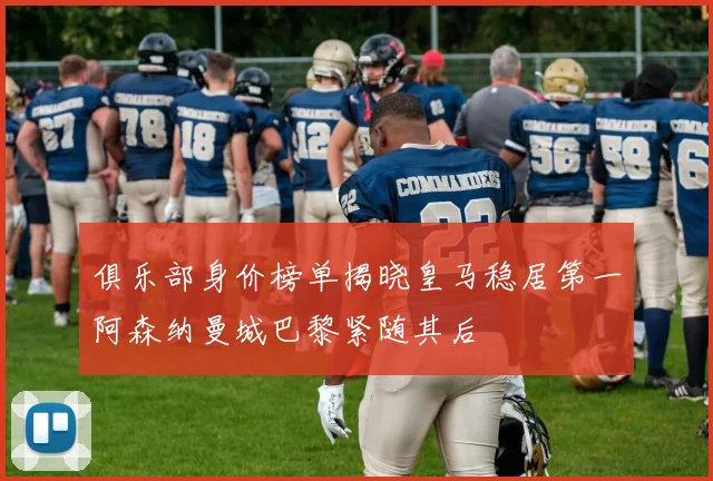 俱乐部身价榜单揭晓皇马稳居第一阿森纳曼城巴黎紧随其后