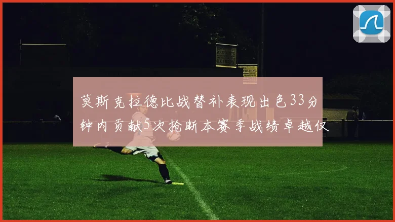 莫斯克拉德比战替补表现出色33分钟内贡献5次抢断本赛季战绩卓越仅1负