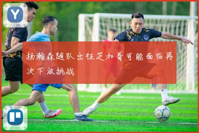 杨瀚森随队出征芝加哥可能面临再次下放挑战