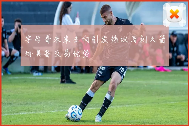字母哥未来去向引发热议马刺火箭均具备交易优势