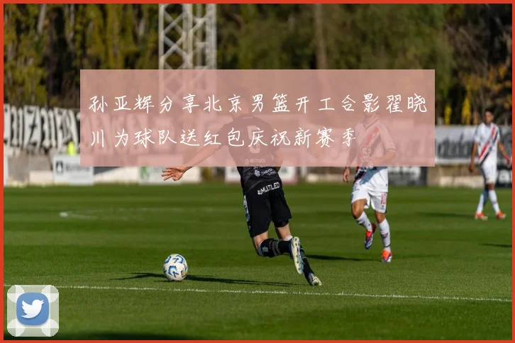 孙亚辉分享北京男篮开工合影翟晓川为球队送红包庆祝新赛季