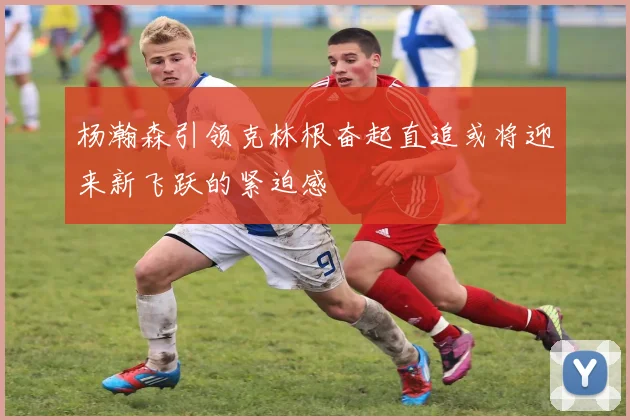 杨瀚森引领克林根奋起直追或将迎来新飞跃的紧迫感