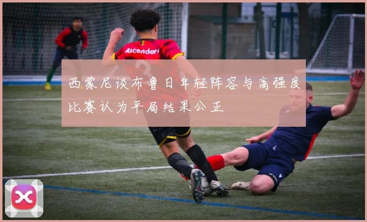 西蒙尼谈布鲁日年轻阵容与高强度比赛认为平局结果公正