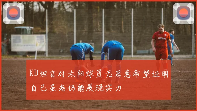 KD坦言对太阳球员无恶意希望证明自己虽老仍能展现实力
