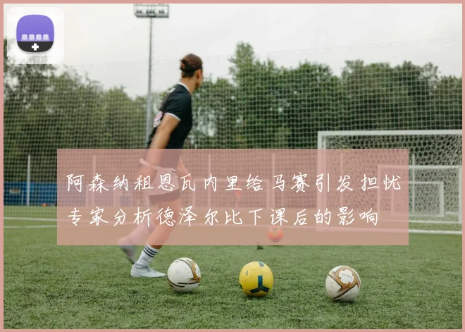 阿森纳租恩瓦内里给马赛引发担忧专家分析德泽尔比下课后的影响