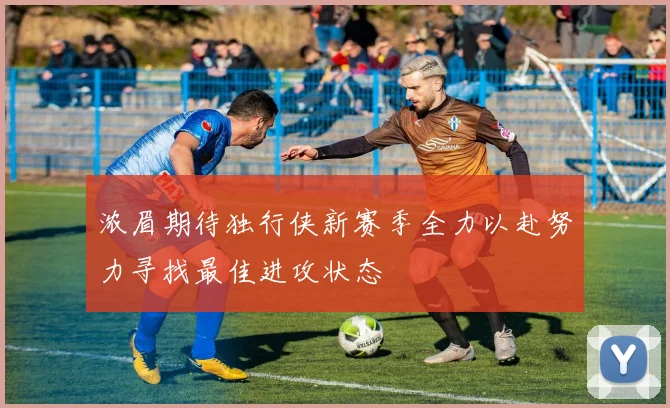 浓眉期待独行侠新赛季全力以赴努力寻找最佳进攻状态