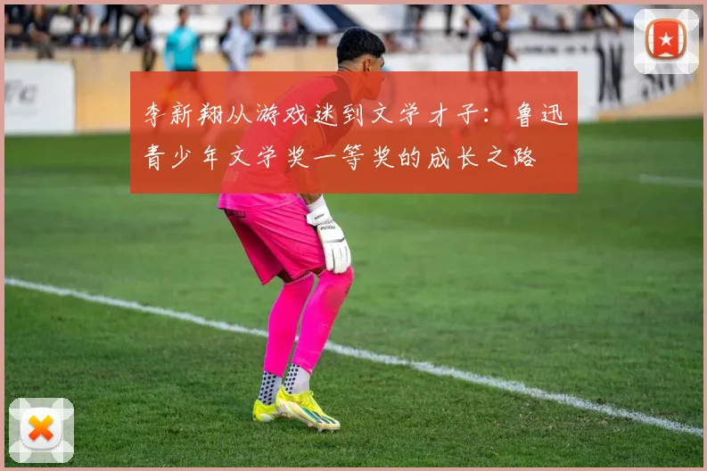 李新翔从游戏迷到文学才子：鲁迅青少年文学奖一等奖的成长之路