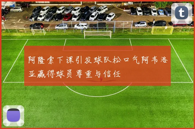 阿隆索下课引发球队松口气阿韦洛亚赢得球员尊重与信任
