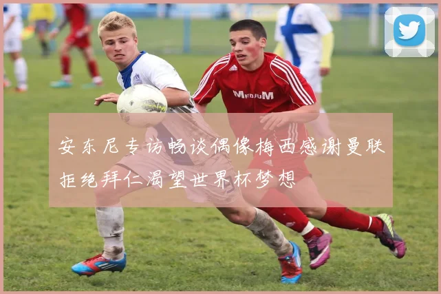 安东尼专访畅谈偶像梅西感谢曼联拒绝拜仁渴望世界杯梦想