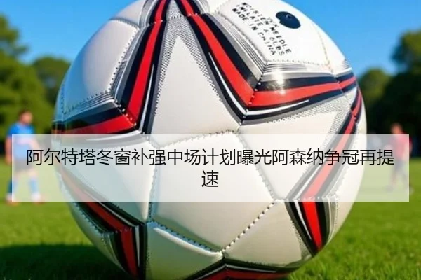 阿尔特塔冬窗补强中场计划曝光阿森纳争冠再提速 - kaiyun